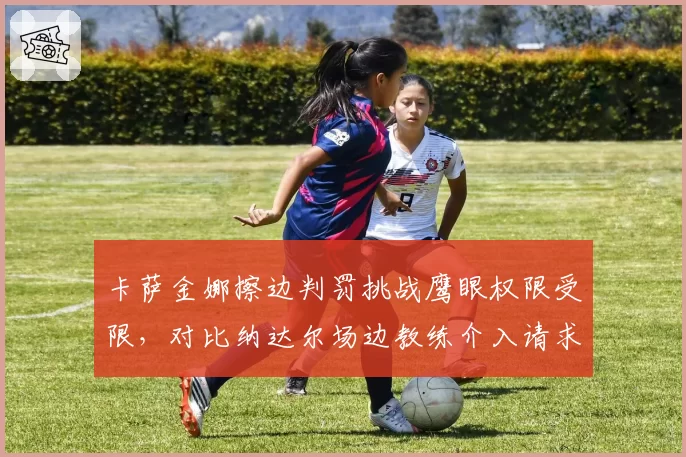 卡萨金娜擦边判罚挑战鹰眼权限受限，对比纳达尔场边教练介入请求被拒尺度不一