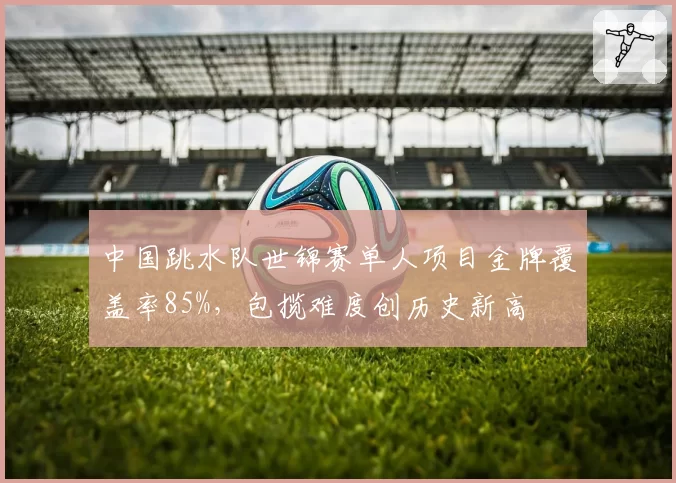 中国跳水队世锦赛单人项目金牌覆盖率85%,包揽难度创历史新高