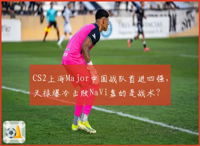 CS2上海Major中国战队首进四强，天禄爆冷击败NaVi靠的是战术？