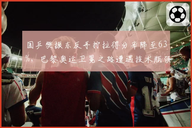国乒樊振东反手拧拉得分率降至63%，巴黎奥运卫冕之路遭遇技术瓶颈
