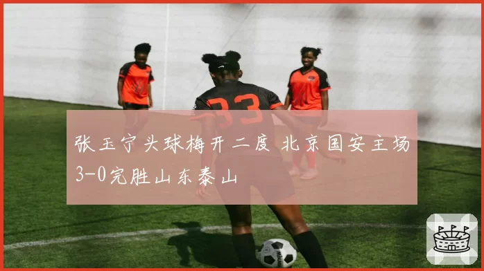 张玉宁头球梅开二度 北京国安主场3-0完胜山东泰山