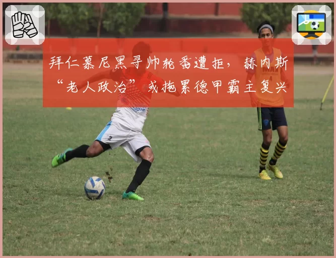 拜仁慕尼黑寻帅轮番遭拒，赫内斯“老人政治”或拖累德甲霸主复兴？