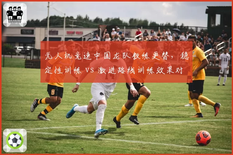 无人机竞速中国龙队教练更替,稳定性训练 vs 激进路线训练效果对比