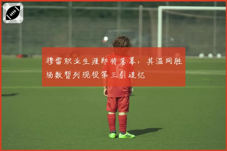 穆雷职业生涯即将落幕,其温网胜场数暂列现役第三引追忆
