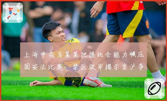 上海申花马莱莱把握机会能力碾压国安法比奥，禁区效率揭示京沪争冠分水岭