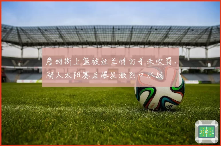 詹姆斯上篮被杜兰特打手未吹罚,湖人太阳赛后爆发激烈口水战