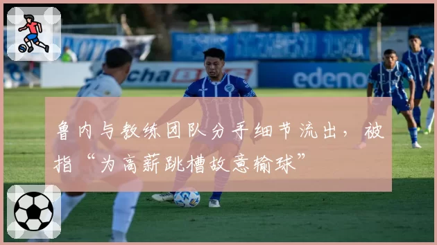 鲁内与教练团队分手细节流出，被指“为高薪跳槽故意输球”