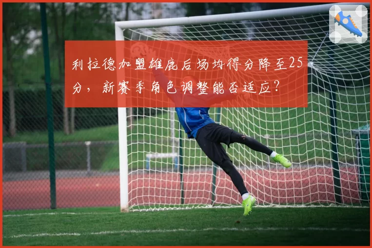 利拉德加盟雄鹿后场均得分降至25分，新赛季角色调整能否适应？