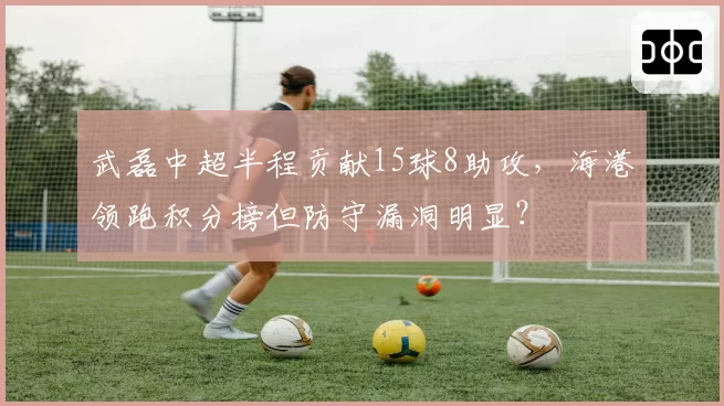 武磊中超半程贡献15球8助攻,海港领跑积分榜但防守漏洞明显?