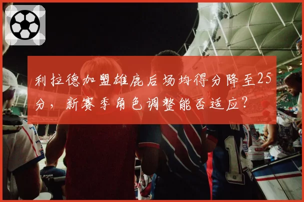 利拉德加盟雄鹿后场均得分降至25分，新赛季角色调整能否适应？