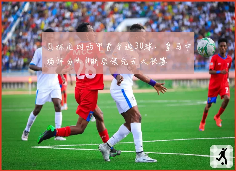 贝林厄姆西甲首季造30球，皇马中场评分9.0断层领先五大联赛