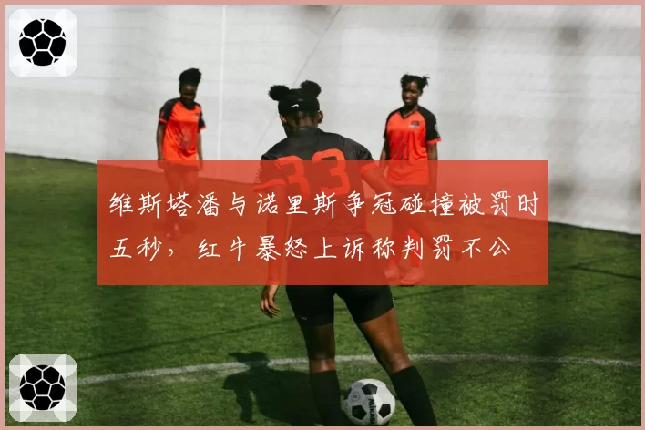 维斯塔潘与诺里斯争冠碰撞被罚时五秒，红牛暴怒上诉称判罚不公