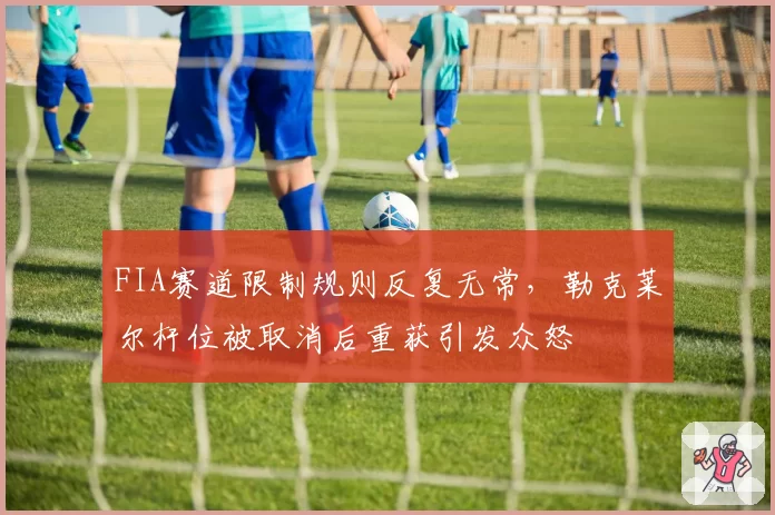 FIA赛道限制规则反复无常，勒克莱尔杆位被取消后重获引发众怒