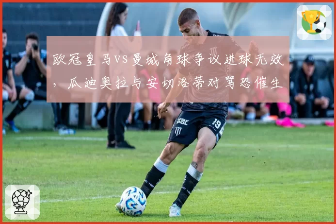 欧冠皇马vs曼城角球争议进球无效，瓜迪奥拉与安切洛蒂对骂恐催生VAR实时广播制度