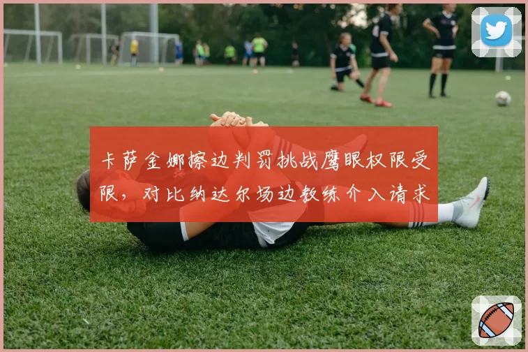 卡萨金娜擦边判罚挑战鹰眼权限受限，对比纳达尔场边教练介入请求被拒尺度不一