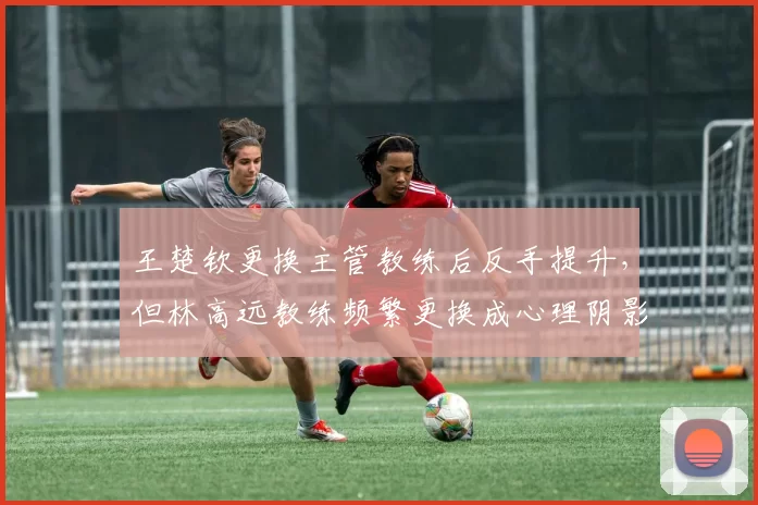 王楚钦更换主管教练后反手提升，但林高远教练频繁更换成心理阴影