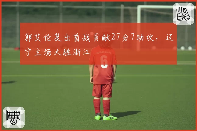 郭艾伦复出首战贡献27分7助攻，辽宁主场大胜浙江