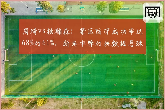 周琦vs杨瀚森:禁区防守成功率达68%对61%,新老中锋对抗数据悬殊