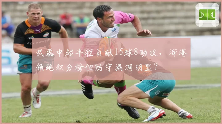 武磊中超半程贡献15球8助攻,海港领跑积分榜但防守漏洞明显?