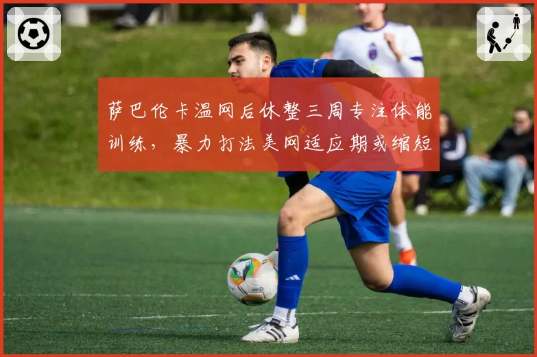 萨巴伦卡温网后休整三周专注体能训练,暴力打法美网适应期或缩短至两场