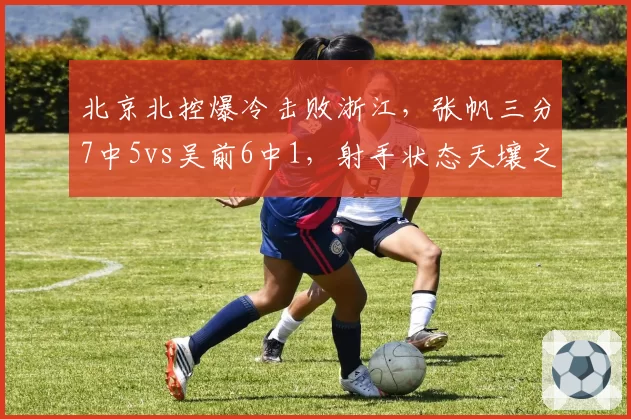 北京北控爆冷击败浙江，张帆三分7中5vs吴前6中1，射手状态天壤之别