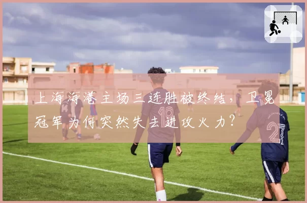 上海海港主场三连胜被终结，卫冕冠军为何突然失去进攻火力？
