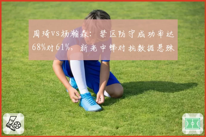 周琦vs杨瀚森：禁区防守成功率达68%对61%，新老中锋对抗数据悬殊