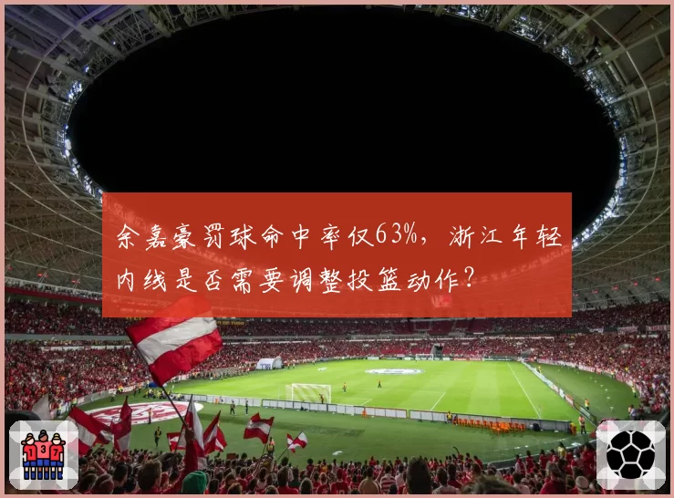 余嘉豪罚球命中率仅63%,浙江年轻内线是否需要调整投篮动作?