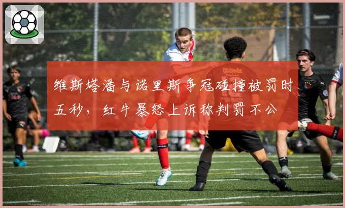 维斯塔潘与诺里斯争冠碰撞被罚时五秒,红牛暴怒上诉称判罚不公