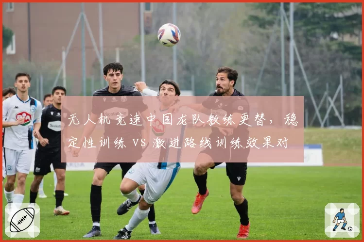 无人机竞速中国龙队教练更替，稳定性训练 vs 激进路线训练效果对比